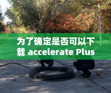 为了确定是否可以下载 accelerate Plus免费版,建议按照以下步骤进行操作