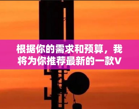 根据你的需求和预算,我将为你推荐最新的一款VPN软件,并提供一个基于具体情况的综合推荐 根据你的需求和预算,我将为你推荐最新的一款VPN软件,并提供一个基于具体情况的综合推荐