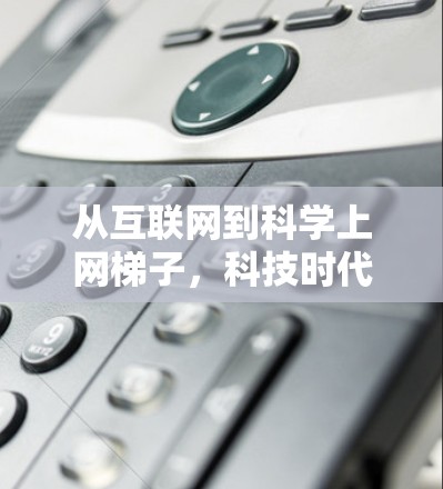 从互联网到科学上网梯子,科技时代的通信新范式 从互联网到科学上网梯子,科技时代的通信新范式