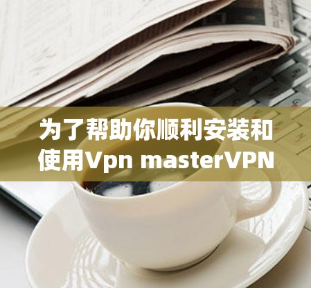 为了帮助你顺利安装和使用Vpn masterVPN软件,以下是分步指南 为了帮助你顺利安装和使用Vpn masterVPN软件,以下是分步指南