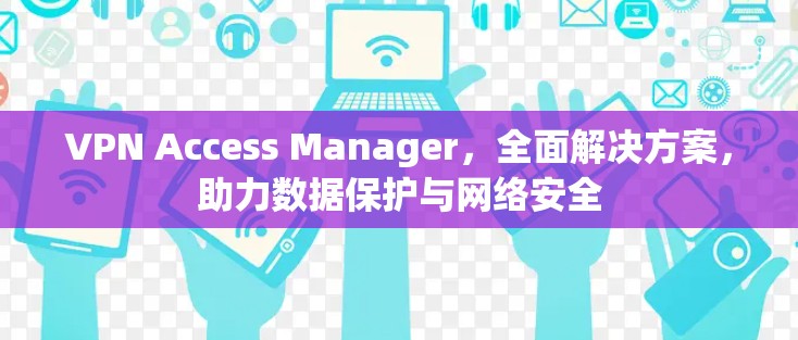 VPN Access Manager,全面解决方案,助力数据保护与网络安全 VPN Access Manager,全面解决方案,助力数据保护与网络安全