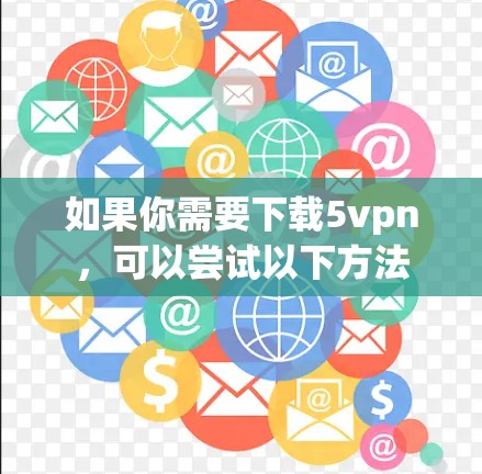 如果你需要下载5vpn,可以尝试以下方法 如果你需要下载5vpn,可以尝试以下方法
