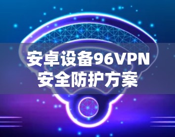 安卓设备96VPN安全防护方案 安卓设备96VPN安全防护方案