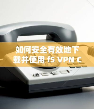 如何安全有效地下载并使用 f5 VPN Client 如何安全有效地下载并使用 f5 VPN Client