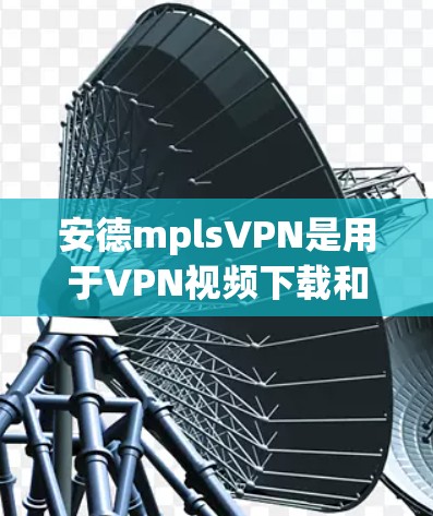 安德mplsVPN是用于VPN视频下载和观看的软件包,通常通过顶盘下载。以下是下载和使用步骤的详细说明 安德mplsVPN是用于VPN视频下载和观看的软件包,通常通过顶盘下载。以下是下载和使用步骤的详细说明