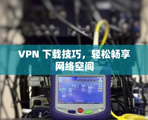 VPN 下载技巧,轻松畅享网络空间 VPN 下载技巧,轻松畅享网络空间