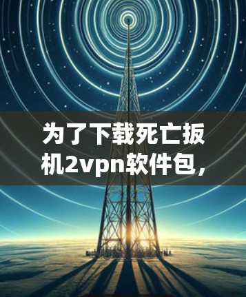 为了下载死亡扳机2vpn软件包,建议按照以下步骤进行 为了下载死亡扳机2vpn软件包,建议按照以下步骤进行