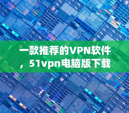 一款推荐的VPN软件,51vpn电脑版下载 一款推荐的VPN软件,51vpn电脑版下载