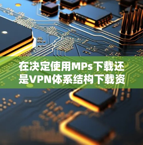 在决定使用MPs下载还是VPN体系结构下载资源时,以下是一些关键因素和建议 在决定使用MPs下载还是VPN体系结构下载资源时,以下是一些关键因素和建议