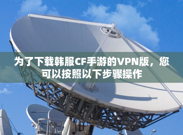 为了下载韩服CF手游的VPN版,您可以按照以下步骤操作 为了下载韩服CF手游的VPN版,您可以按照以下步骤操作