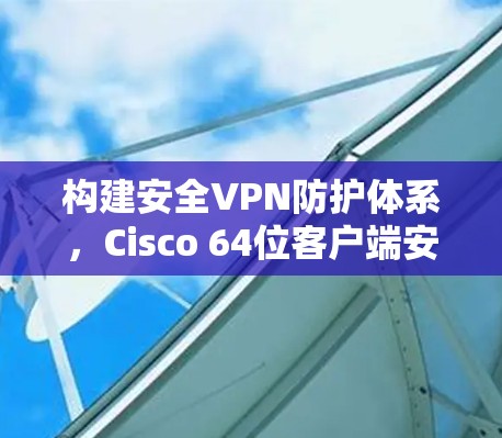 构建安全VPN防护体系,Cisco 64位客户端安全解决方案 构建安全VPN防护体系,Cisco 64位客户端安全解决方案