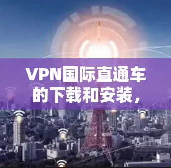 VPN国际直通车的下载和安装,请按照以下步骤操作 VPN国际直通车的下载和安装,请按照以下步骤操作