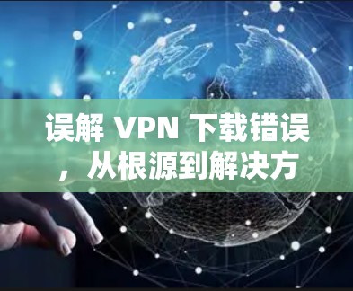 误解 VPN 下载错误,从根源到解决方法 误解 VPN 下载错误,从根源到解决方法