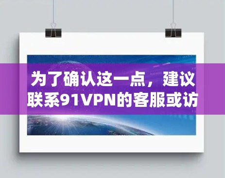 为了确认这一点,建议联系91VPN的客服或访问他们的官方网站。此外,查阅其他用户和技术论坛的讨论,了解他们遇到的问题和解决方案,也能帮助你更好地理解91VPN在安卓系统上的情况 为了确认这一点,建议联系91VPN的客服或访问他们的官方网站。此外,查阅其他用户和技术论坛的讨论,了解他们遇到的问题和解决方案,也能帮助你更好地理解91VPN在安卓系统上的情况