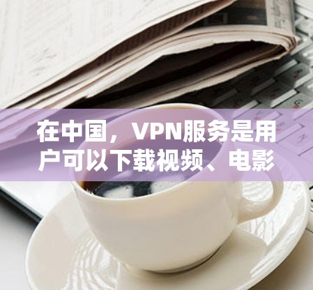在中国，VPN服务是用户可以下载视频、电影、音乐等内容的网络服务。以下是一些主要的VPN平台和服务