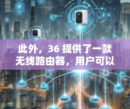 此外,36 提供了一款无线路由器,用户可以在36的网络设备上连接,这样他们也可以使用免费的无线网络服务。无线路由器通常提供稳定的无线连接,但同样需要一定的覆盖范围和带宽 此外,36 提供了一款无线路由器,用户可以在36的网络设备上连接,这样他们也可以使用免费的无线网络服务。无线路由器通常提供稳定的无线连接,但同样需要一定的覆盖范围和带宽
