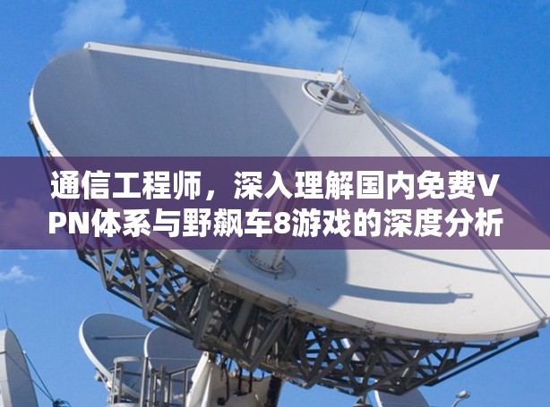 通信工程师,深入理解国内免费VPN体系与野飙车8游戏的深度分析 通信工程师,深入理解国内免费VPN体系与野飙车8游戏的深度分析