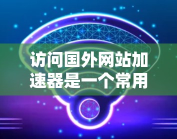访问国外网站加速器是一个常用的技巧,有助于提升网站体验,但需谨慎操作。以下是一个清晰的步骤指南 访问国外网站加速器是一个常用的技巧,有助于提升网站体验,但需谨慎操作。以下是一个清晰的步骤指南