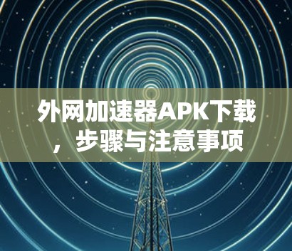 外网加速器APK下载,步骤与注意事项 外网加速器APK下载,步骤与注意事项
