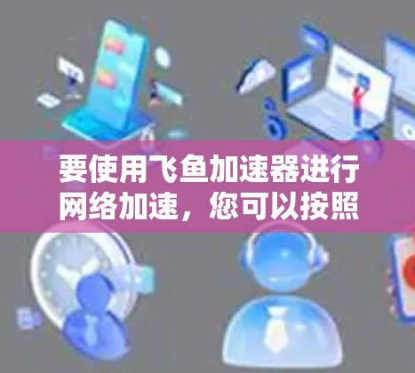 要使用飞鱼加速器进行网络加速，您可以按照以下步骤操作