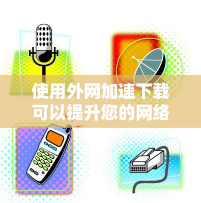 使用外网加速下载可以提升您的网络速度，但需谨慎考虑以下几点