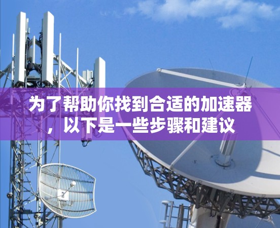 为了帮助你找到合适的加速器,以下是一些步骤和建议 为了帮助你找到合适的加速器,以下是一些步骤和建议