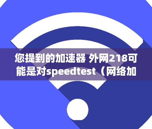 您提到的加速器 外网218可能是对speedtest(网络加速器)在218年的版本进行比较或选择。以下是关于218年speedtest加速器的详细步骤指南,帮助您进行优化 您提到的加速器 外网218可能是对speedtest(网络加速器)在218年的版本进行比较或选择。以下是关于218年speedtest加速器的详细步骤指南,帮助您进行优化