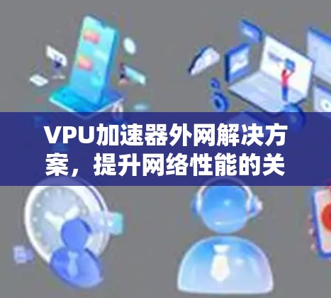 VPU加速器外网解决方案,提升网络性能的关键技术 VPU加速器外网解决方案,提升网络性能的关键技术