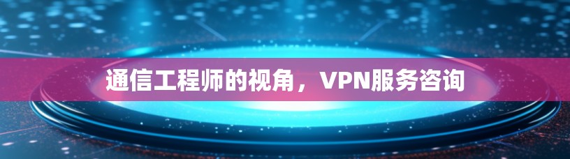 通信工程师的视角,VPN服务咨询 通信工程师的视角,VPN服务咨询