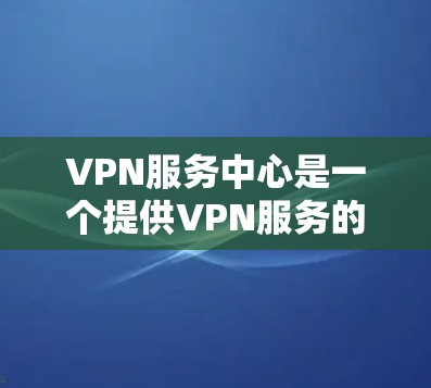 VPN服务中心是一个提供VPN服务的场所,通常包括以下功能和服务 VPN服务中心是一个提供VPN服务的场所,通常包括以下功能和服务
