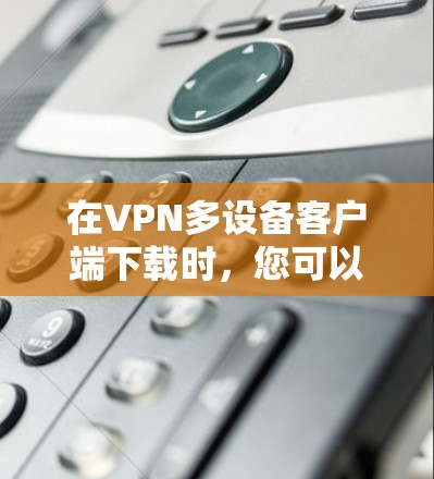在VPN多设备客户端下载时，您可以按照以下步骤操作