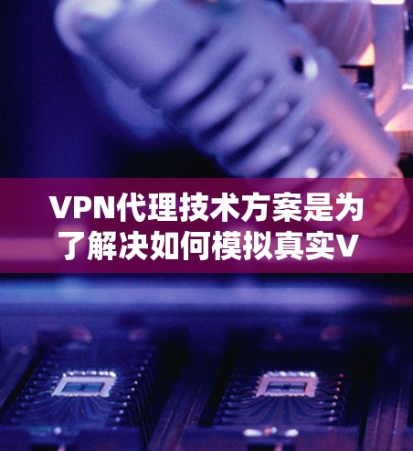 VPN代理技术方案是为了解决如何模拟真实VPN环境的技术基础。以下是关于VPN代理技术方案的详细说明