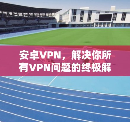 安卓VPN,解决你所有VPN问题的终极解决方案 安卓VPN,解决你所有VPN问题的终极解决方案