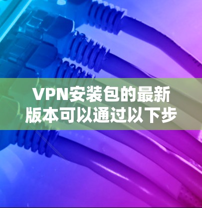 VPN安装包的最新版本可以通过以下步骤获取和安装