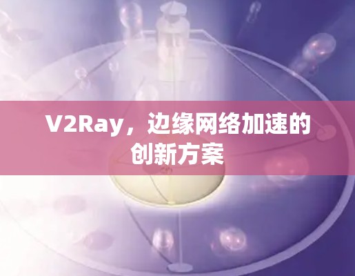 V2Ray,边缘网络加速的创新方案 V2Ray,边缘网络加速的创新方案