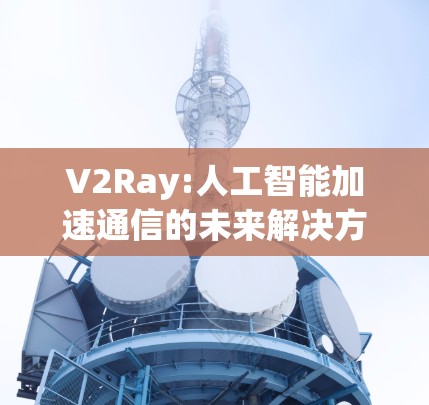V2Ray:人工智能加速通信的未来解决方案 V2Ray:人工智能加速通信的未来解决方案