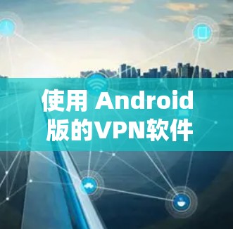 使用 Android 版的VPN软件需要遵循以下步骤,确保安全和有效 使用 Android 版的VPN软件需要遵循以下步骤,确保安全和有效