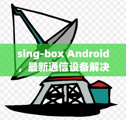 sing-box Android,最新通信设备解决方案 sing-box Android,最新通信设备解决方案