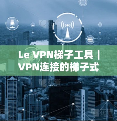 Le VPN梯子工具｜VPN连接的梯子式解决方案